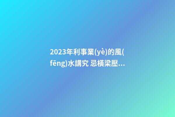 2023年利事業(yè)的風(fēng)水講究 忌橫梁壓頂